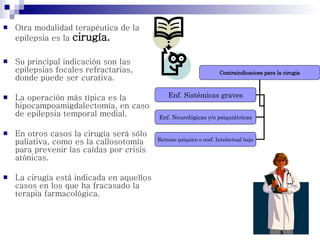  Otra modalidad terapéutica de la
epilepsia es la cirugía.
 Su principal indicación son las
epilepsias focales refractarias,
donde puede ser curativa.
 La operación más típica es la
hipocampoamigdalectomía, en caso
de epilepsia temporal medial.
 En otros casos la cirugía será sólo
paliativa, como es la callosotomía
para prevenir las caídas por crisis
atónicas.
 La cirugía está indicada en aquellos
casos en los que ha fracasado la
terapia farmacológica.
Contraindicacioes para la cirugia
Enf. Sistémicas graves
Enf. Neurológicas y/o psiquiátricas
Retraso psíquico o coef. Intelectual bajo
 