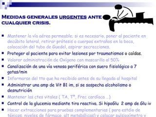 Medidas generales urgentes ante
cualquier crisis.
 Mantener la vía aérea permeable; si es necesario, poner al paciente en
decúbito lateral, retirar prótesis o cuerpos extraños en la boca,
colocación del tubo de Guedel, aspirar secrecciones.
 Proteger al paciente para evitar lesiones por traumatismos o caídas.
 Valorar administración de Oxígeno con mascarilla al 50%
 Canalización de una vía venosa periférica con suero fisiológico a 7
gotas/min
 Informarse del tto que ha recibido antes de su llegada al hospital
 Administrar una amp de Vit B1 im, si se sospecha alcoholismo o
desnutrición
 Mantener las ctes vitales ( TA, Tª, Frec cardíaca …)
 Control de la glucemia mediante tira reactiva. Si hipoGlu 2 amp de Glu iv
 Hacer extracciones para pruebas complementarias ( para estdio de
tóxicos, niveles de fármaco, alt metabólicas) y colocar pulsioxímetro y
 