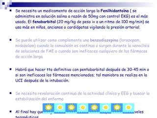  Se necesita un medicamento de acción larga la Fenilhidantoína ( se
administra en solución salina a razón de 50mg con control EKG) es el más
usado. El fenobarbital (20 mg/kg de peso iv a un ritmo de 100 mg/min) se
usa más en niños, ancianos o cardiópatas vigilando la presión arterial.
 Se puede utilizar como complemento una benzodiazepina (lorazepam,
midazolam) cuando la convulsión es continua o surgen durante la venoclisis
de soluciones de FAE o cuando son ineficaces cualquiera de los fármacos
de acción larga.
 Habrá que hacer tto definitivo con pentobarbital después de 30-45 min o
si son ineficaces los fármacos mencionados; tal maniobra se realiza en la
UCI después de la intubación.
 Se necesita revaloración continua de la actividad clínica y EEG y buscar la
estabilización del enfermo
 Al final hay que elegir un medicamento de sostén y conocer sus niveles
 