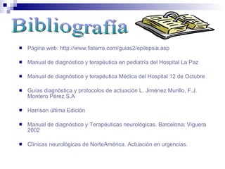  Página web: http://www.fisterra.com/guias2/epilepsia.asp
 Manual de diagnóstico y terapéutica en pediatría del Hospital La Paz
 Manual de diagnóstico y terapéutica Médica del Hospital 12 de Octubre
 Guías diagnóstica y protocolos de actuación L. Jiménez Murillo, F.J.
Montero Pérez S.A
 Harrison última Edición
 Manual de diagnóstico y Terapéuticas neurológicas. Barcelona: Viguera
2002
 Clínicas neurológicas de NorteAmérica. Actuación en urgencias.
 