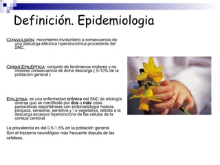 Definición. Epidemiologia
Convulsión: movimiento involuntario a consecuencia de
una descarga eléctrica hipersincrónica procedente del
SNC.
Crisis Epiléptica: conjunto de fenómenos motores y no
motores consecuencia de dicha descarga ( 5-10% de la
población general )
Epilepsia: es una enfermedad crónica del SNC de etiología
diversa que se manifiesta por dos o más crisis
paroxísticas espontáneas con sintomatología motora,
psíquica, sensorial, sensitiva y  o vegetativa, debida a la
descarga excesiva hipersíncrona de las células de la
corteza cerebral.
La prevalencia es del 0.5-1.5% en la población general.
Son el trastorno neurológico más frecuente depués de las
cefaleas.
 