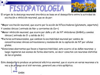 El origen de la descarga neuronal sincrónica se basa en el desequilibrio entre la actividad de
excitación e inhibición neuronal, que se da por:
*Mayor excitación neuronal, que ocurre por la acción de NTexcitadores (glutamato, aspartato)
Y canales iónicos ( entrada de Na+ y corrientes de Ca++)
*Menor inhibición neuronal, que ocurre por daño y alt. de NT inhibidores (GABA) y canales
iónicos ( entrada de Cl- y salida de K+)
*Factores extraneuronales, que cambian la excitabilidad neuronal por cambio de
concentraciones iónicas extracelulares y modulación de la captación de NT por células
gliales.
*Conexiones aberrantes que llevan a hiperexcitabilidad, esto ocurre cd se dañan neuronas y
luego regeneran sus axones de forma aberrante, es decir conectan con neuronas distintas
de las originales.
Este desequilibrio produce un potencial eléctrico anormal, que si ocurre en varias neuronas a la
vez y se propaga en el sist nervioso, generará una crisis epiléptica.
GABA
 