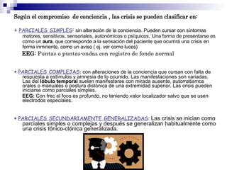 Según el compromiso de conciencia , las crisis se pueden clasificar en:
+ PARCIALES SIMPLES: sin alteración de la conciencia. Pueden cursar con síntomas
motores, sensitivos, sensoriales, autonómicos o psíquicos. Una forma de presentarse es
como un aura, que corresponde a la sensación del paciente que ocurrirá una crisis en
forma inminente, como un aviso ( ej. ver como luces)
EEG: Puntas o puntas-ondas con registro de fondo normal
+ PARCIALES COMPLEJAS: con alteraciones de la conciencia que cursan con falta de
respuesta a estímulos y amnesia de lo ocurrido. Las manifestaciones son variadas.
Las del lóbulo temporal suelen manifestarse con mirada ausente, automatismos
orales o manuales o postura distónica de una extremidad superior. Las crisis pueden
iniciarse como parciales simples.
EEG: Con frec el foco es profundo, no teniendo valor localizador salvo que se usen
electrodos especiales.
+ PARCIALES SECUNDARIAMENTE GENERALIZADAS: Las crisis se inician como
parciales simples o complejas y después se generalizan habitualmente como
una crisis tónico-clónica generalizada.
 