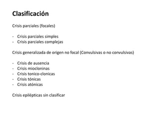 Clasificación
Crisis parciales (focales)

- Crisis parciales simples
- Crisis parciales complejas

Crisis generalizada de origen no focal (Convulsivas o no convulsivas)

-   Crisis de ausencia
-   Crisis miocloninas
-   Crisis tonico-clonicas
-   Crisis tónicas
-   Crisis atónicas

Crisis epilépticas sin clasificar
 