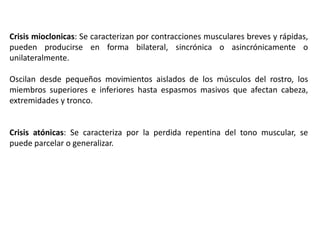 Crisis mioclonicas: Se caracterizan por contracciones musculares breves y rápidas,
pueden producirse en forma bilateral, sincrónica o asincrónicamente o
unilateralmente.

Oscilan desde pequeños movimientos aislados de los músculos del rostro, los
miembros superiores e inferiores hasta espasmos masivos que afectan cabeza,
extremidades y tronco.


Crisis atónicas: Se caracteriza por la perdida repentina del tono muscular, se
puede parcelar o generalizar.
 