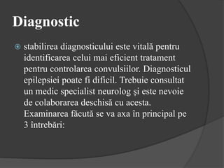 Diagnostic
 stabilirea diagnosticului este vitală pentru
identificarea celui mai eficient tratament
pentru controlarea convulsiilor. Diagnosticul
epilepsiei poate fi dificil. Trebuie consultat
un medic specialist neurolog şi este nevoie
de colaborarea deschisă cu acesta.
Examinarea făcută se va axa în principal pe
3 întrebări:
 