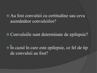  Au fost convulsii cu certitudine sau ceva
asemănător convulsiilor?
 Convulsiile sunt determinate de epilepsie?
 Ȋn cazul în care este epilepsie, ce fel de tip
de convulsii au fost?
 
