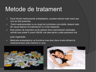 Metode de tratament
 Dacă folosiţi medicamente antiepileptice, acestea trebuie luate exact asa
cum au fost prescrise.
 Dacă medicamentele nu au reuşit să controleze convulsiile, deseori este
din cauza faptului că tratamentul nu a fost respectat.
 Este extrem de important sa fie păstrat ritmul administrarii medicaţiei,
cerinţă care poate fi uneori dificilă, mai ales pentru unele persoane mai
puţin organizate.
 Medicatia antiepileptica va functiona insa doar daca nivelul eficient al
medicamentului este mentinut in corp.
 