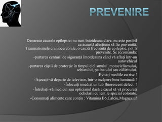 Deoarece cauzele epilepsiei nu sunt întotdeuna clare, nu este posibil
ca această afecţiune să fie prevenită.
Traumatismele craniocerebrale, o cauză frecventă de epilepsie, pot fi
prevenite. Se recomandă:
-purtarea centurii de siguranţă întotdeauna când vă aflaţi într-un
autovehicul
-purtarea căştii de protecţie în timpul ciclismului, motociclismului,
schiatului, patinatului sau călăritului.
-Evitaţi mediile cu risc !
-Aşezaţi-vă departe de televizor, într-o incăpere bine luminată !
-Înlocuiţi imediat un tub fluorescent defect !
-Întrebaţi-vă medicul sau opticianul dacă e cazul să vă procuraţi
ochelarii cu lentile special colorate.
-Consumaţi alimente care conţin : Vitamina B6,Calciu,Magneziu!
 