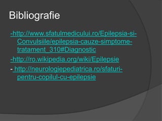 Bibliografie
-http://www.sfatulmedicului.ro/Epilepsia-si-
Convulsiile/epilepsia-cauze-simptome-
tratament_310#Diagnostic
-http://ro.wikipedia.org/wiki/Epilepsie
- http://neurologiepediatrica.ro/sfaturi-
pentru-copilul-cu-epilepsie
 