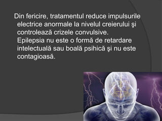 Din fericire, tratamentul reduce impulsurile
electrice anormale la nivelul creierului şi
controlează crizele convulsive.
Epilepsia nu este o formă de retardare
intelectuală sau boală psihică şi nu este
contagioasă.
 