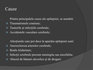 Cauze
Printre principalele cauze ale epilepsiei, se numără:
 Traumatismele craniene;
 Tumorile și infecțiile cerebrale;
 Accidentele vasculare cerebrale;
Afecțiunile care pot duce la apariția epilepsiei sunt:
 Ateroscleroza arterelor cerebrale;
 Boala Alzheimer;
 Infecții cerebrale precum meningita sau encefalita;
 Abuzul de băuturi alcoolice și de droguri.
 