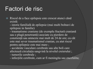 Factori de risc
 Riscul de a face epilepsie este crescut atunci când
există:
- istorie familială de epilepsie (mai multi bolnavi de
epilepsie in familie)
- traumatisme craniene (de exemplu fractură craniană
sau o plagă penetrantă) asociate cu pierdere de
constienţă sau amnezie mai mult de 24 de ore; cu cât
este mai sever traumatismul cranian, cu atat riscul
pentru epilepsie este mai mare ;
- accidente vasculare cerebrale sau alte boli care
afectează circulaţia sangvină la nivelul creierului ;
- tumorile cerebrale ;
- infecţiile cerebrale, cum ar fi meningita sau encefalita;
 