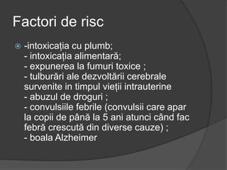 Factori de risc
 -intoxicaţia cu plumb;
- intoxicaţia alimentară;
- expunerea la fumuri toxice ;
- tulburări ale dezvoltării cerebrale
survenite in timpul vieţii intrauterine
- abuzul de droguri ;
- convulsiile febrile (convulsii care apar
la copii de până la 5 ani atunci când fac
febră crescută din diverse cauze) ;
- boala Alzheimer
 