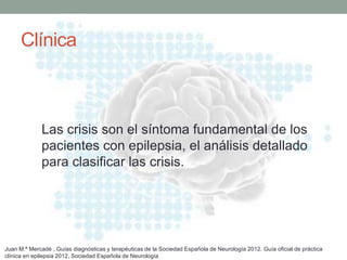 Clínica
Las crisis son el síntoma fundamental de los
pacientes con epilepsia, el análisis detallado
para clasificar las crisis.
Juan M.ª Mercadé , Guías diagnósticas y terapéuticas de la Sociedad Española de Neurología 2012. Guía oficial de práctica
clínica en epilepsia 2012, Sociedad Española de Neurología
 