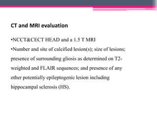 CT and MRI evaluation
•NCCT&CECT HEAD and a 1.5 T MRI

•Number and site of calcified lesion(s); size of lesions;
presence of surrounding gliosis as determined on T2weighted and FLAIR sequences; and presence of any

other potentially epileptogenic lesion including
hippocampal sclerosis (HS).

 