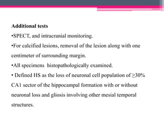 Additional tests
•SPECT, and intracranial monitoring.
•For calcified lesions, removal of the lesion along with one
centimeter of surrounding margin.

•All specimens histopathologically examined.
• Defined HS as the loss of neuronal cell population of ≥30%
CA1 sector of the hippocampal formation with or without

neuronal loss and gliosis involving other mesial temporal
structures.

 