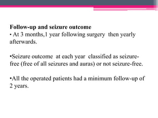Follow-up and seizure outcome
• At 3 months,1 year following surgery then yearly
afterwards.
•Seizure outcome at each year classified as seizurefree (free of all seizures and auras) or not seizure-free.
•All the operated patients had a minimum follow-up of
2 years.

 