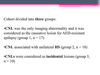 Cohort divided into three groups:
•CNL was the only imaging abnormality and it was
considered as the causative lesion for AED-resistant
epilepsy (group 1, n = 17)
•CNL associated with unilateral HS (group 2, n = 18)

•CNLs were considered as incidental lesions (group 3,
n = 10)

 