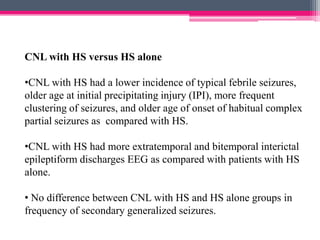 CNL with HS versus HS alone
•CNL with HS had a lower incidence of typical febrile seizures,
older age at initial precipitating injury (IPI), more frequent
clustering of seizures, and older age of onset of habitual complex
partial seizures as compared with HS.
•CNL with HS had more extratemporal and bitemporal interictal
epileptiform discharges EEG as compared with patients with HS
alone.
• No difference between CNL with HS and HS alone groups in
frequency of secondary generalized seizures.

 
