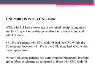 CNL with HS versus CNL alone
•CNL with HS had a lower age at the initial precipitating injury
and less frequent secondary generalized seizures as compared
with HS alone.
• 61.1% of patients with CNL with HS had the CNL within the
I/L temporal lobe, only 11.8% in the CNL alone had CNL within
the temporal lobe.
•More CNL alone patients had extratemporal/bitemporal interictal
epileptiform discharges as compared to those with CNL with HS.

 