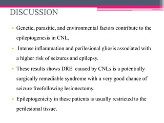 DISCUSSION
• Genetic, parasitic, and environmental factors contribute to the
epileptogenesis in CNL,
• Intense inflammation and perilesional gliosis associated with
a higher risk of seizures and epilepsy.
• These results shows DRE caused by CNLs is a potentially
surgically remediable syndrome with a very good chance of

seizure freefollowing lesionectomy.
• Epileptogenicity in these patients is usually restricted to the
perilesional tissue.

 