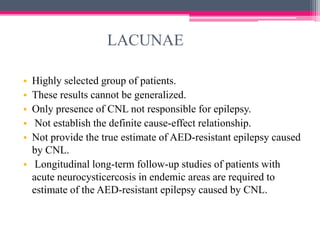LACUNAE
•
•
•
•
•

Highly selected group of patients.
These results cannot be generalized.
Only presence of CNL not responsible for epilepsy.
Not establish the definite cause-effect relationship.
Not provide the true estimate of AED-resistant epilepsy caused
by CNL.
• Longitudinal long-term follow-up studies of patients with
acute neurocysticercosis in endemic areas are required to
estimate of the AED-resistant epilepsy caused by CNL.

 