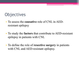 Objectives
• To assess the causative role of CNL in AEDresistant epilepsy

• To study the factors that contribute to AED-resistant
epilepsy in patients with CNL
• To define the role of resective surgery in patients
with CNL and AED-resistant epilepsy.

 