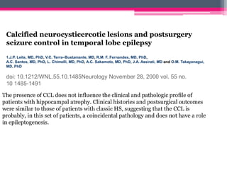 Calcified neurocysticercotic lesions and postsurgery
seizure control in temporal lobe epilepsy
1.J.P. Leite, MD, PhD, V.C. Terra–Bustamante, MD, R.M. F. Fernandes, MD, PhD,
A.C. Santos, MD, PhD, L. Chimelli, MD, PhD, A.C. Sakamoto, MD, PhD, J.A. Assirati, MD and O.M. Takayanagui,
MD, PhD

doi: 10.1212/WNL.55.10.1485Neurology November 28, 2000 vol. 55 no.
10 1485-1491
The presence of CCL does not influence the clinical and pathologic profile of
patients with hippocampal atrophy. Clinical histories and postsurgical outcomes
were similar to those of patients with classic HS, suggesting that the CCL is
probably, in this set of patients, a coincidental pathology and does not have a role
in epileptogenesis.

 