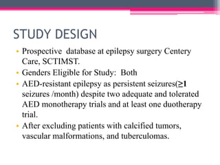 STUDY DESIGN
• Prospective database at epilepsy surgery Centery
Care, SCTIMST.
• Genders Eligible for Study: Both
• AED-resistant epilepsy as persistent seizures(≥1
seizures /month) despite two adequate and tolerated
AED monotherapy trials and at least one duotherapy
trial.
• After excluding patients with calcified tumors,
vascular malformations, and tuberculomas.

 