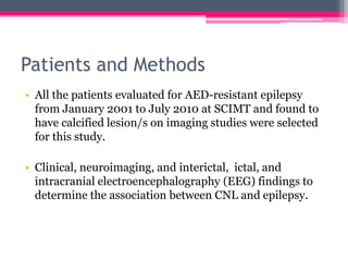 Patients and Methods
• All the patients evaluated for AED-resistant epilepsy
from January 2001 to July 2010 at SCIMT and found to
have calcified lesion/s on imaging studies were selected
for this study.
• Clinical, neuroimaging, and interictal, ictal, and
intracranial electroencephalography (EEG) findings to
determine the association between CNL and epilepsy.

 