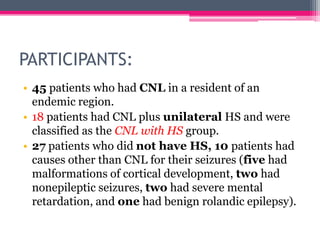 PARTICIPANTS:
• 45 patients who had CNL in a resident of an
endemic region.
• 18 patients had CNL plus unilateral HS and were
classified as the CNL with HS group.
• 27 patients who did not have HS, 10 patients had
causes other than CNL for their seizures (five had
malformations of cortical development, two had
nonepileptic seizures, two had severe mental
retardation, and one had benign rolandic epilepsy).

 