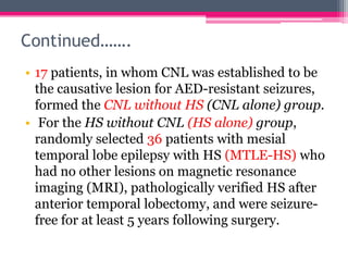 Continued…….
• 17 patients, in whom CNL was established to be
the causative lesion for AED-resistant seizures,
formed the CNL without HS (CNL alone) group.
• For the HS without CNL (HS alone) group,
randomly selected 36 patients with mesial
temporal lobe epilepsy with HS (MTLE-HS) who
had no other lesions on magnetic resonance
imaging (MRI), pathologically verified HS after
anterior temporal lobectomy, and were seizurefree for at least 5 years following surgery.

 