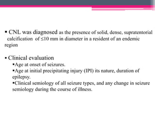  CNL was diagnosed as the presence of solid, dense, supratentorial
calcification of 10 mm in diameter in a resident of an endemic
region
 Clinical evaluation
Age at onset of seizures.
Age at initial precipitating injury (IPI) its nature, duration of
epilepsy.
Clinical semiology of all seizure types, and any change in seizure
semiology during the course of illness.

 