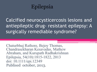 Epilepsia
Calcified neurocysticercosis lesions and
antiepileptic drug- resistant epilepsy: A
surgically remediable syndrome?
Chaturbhuj Rathore, Bejoy Thomas,
Chandrasekharan Kesavadas, Mathew
Abraham, and Kurupath Radhakrishnan
Epilepsia, 54(10):1815-1822, 2013
doi: 10.1111/epi.12349
Publised october, 2013.

 
