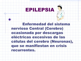 EPILEPSIA
Enfermedad del sistema
nervioso Central (Cerebro)
ocasionada por descargas
eléctricas excesivas de las
células del cerebro (Neuronas),
que se manifiestan en crisis
recurrentes.

 