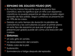  ESPASMO DEL SOLLOZO PÁLIDO (ESP)
 Es mucho menos frecuente que él espasmo tipo
cianótico, esto no significa que un niño con espasmos
cianóticos no pueda presentar en alguna ocasión algún
episodio de tipo pálido. Según Lombroso se presenta en
un 19% de los casos.
 Debido al corto tiempo de duración la pérdida de
consciencia y las convulsiones ocupan el primer plano
en este tipo de espasmo ya que por el golpe (si se
presenta por golpe) puede ser como una reacción del
cuerpo.
 Síntomas:
 Un solo grito sin sonido.
 La desaceleración del corazón.
 Pálido color de la piel.
 Sudoración.
 Somnolencia o fatiga después del episodio.
 