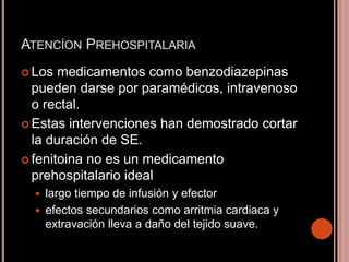 ATENCÍON PREHOSPITALARIA
 Los medicamentos como benzodiazepinas
pueden darse por paramédicos, intravenoso
o rectal.
 Estas intervenciones han demostrado cortar
la duración de SE.
 fenitoina no es un medicamento
prehospitalario ideal
 largo tiempo de infusión y efector
 efectos secundarios como arritmia cardiaca y
extravación lleva a daño del tejido suave.
 