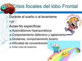  Durante el sueño o al levantarse
 <30’
 Auras-No específicas
 Automátismos hiperquinéticos
 Comportamiento defensivo y agitamiento
 Groserías, comportamiento bizarro
 Dificultad de concentración
 Imitar crisis de ausencia
Crisis focales del lobo Frontal
 