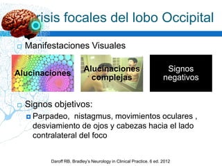  Manifestaciones Visuales
 Signos objetivos:
 Parpadeo, nistagmus, movimientos oculares ,
desviamiento de ojos y cabezas hacia el lado
contralateral del foco
Crisis focales del lobo Occipital
Daroff RB. Bradley’s Neurology in Clinical Practice. 6 ed. 2012
Alucinaciones
Alucinaciones
complejas
Signos
negativos
 