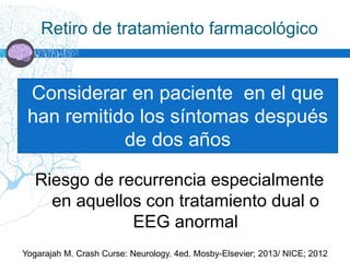 Retiro de tratamiento farmacológico
Yogarajah M. Crash Curse: Neurology. 4ed. Mosby-Elsevier; 2013/ NICE; 2012
Considerar en paciente en el que
han remitido los síntomas después
de dos años
Riesgo de recurrencia especialmente
en aquellos con tratamiento dual o
EEG anormal
 