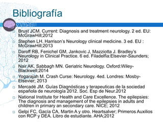 Bibliografía
 Brust JCM. Current: Diagnosis and treatment neurology. 2 ed. EU:
McGrawHill;2012
 Stephen LH. Harrison’s Neurology clinical medicine. 3 ed. EU :
McGrawHill;2013
 Daroff RB, Fenichel GM, Jankovic J, Mazziotta J. Bradley’s
Neurology in Clinical Practice. 6 ed. Filadelfia:Elsevier-Saunders;
2012
 Nair AK, Sabbagh MN. Geriatric Neurology. Oxford:Wiley-
Blackwell;2014
 Yogarajah M. Crash Curse: Neurology. 4ed. Londres: Mosby-
Elsevier; 2013
 Mercadé JM. Guías Diagnósticas y terapeuticas de la sociedad
española de neurología 2012. Soc. Esp de Neur.2012
 National Institute for Health and Care Excellence. The epilepsies:
The diagnosis and management of the epilepsies in adults and
children in primary an secondary care. NICE; 2012
 Gelpi FC, Gacía CA, Martin A y otro. Heartsalver; Primeros Auxilios
con RCP y DEA. Libro de estudiante. AHA;2012
 