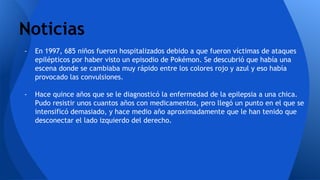 Noticias
- En 1997, 685 niños fueron hospitalizados debido a que fueron víctimas de ataques
epilépticos por haber visto un episodio de Pokémon. Se descubrió que había una
escena donde se cambiaba muy rápido entre los colores rojo y azul y eso había
provocado las convulsiones.
- Hace quince años que se le diagnosticó la enfermedad de la epilepsia a una chica.
Pudo resistir unos cuantos años con medicamentos, pero llegó un punto en el que se
intensificó demasiado, y hace medio año aproximadamente que le han tenido que
desconectar el lado izquierdo del derecho.
 