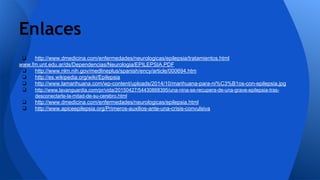 ❏ http://www.dmedicina.com/enfermedades/neurologicas/epilepsia/tratamientos.html
www.fm.unt.edu.ar/ds/Dependencias/Neurologia/EPILEPSIA.PDF
❏ http://www.nlm.nih.gov/medlineplus/spanish/ency/article/000694.htm
❏ http://es.wikipedia.org/wiki/Epilepsia
❏ http://www.lamarihuana.com/wp-content/uploads/2014/10/marihuana-para-ni%C3%B1os-con-epilepsia.jpg
❏ http://www.lavanguardia.com/pr/vida/20150427/54430868395/una-nina-se-recupera-de-una-grave-epilepsia-tras-
desconectarle-la-mitad-de-su-cerebro.html
❏ http://www.dmedicina.com/enfermedades/neurologicas/epilepsia.html
❏ http://www.apiceepilepsia.org/Primeros-auxilios-ante-una-crisis-convulsiva
Enlaces
 
