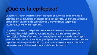 La epilepsia es un trastorno provocado por el aumento de la actividad
eléctrica de las neuronas en alguna zona del cerebro. La persona afectada
puede sufrir una serie de convulsiones o movimientos corporales
incontrolados de forma repetitiva.
La epilepsia tiene su origen en unos cambios breves y repentinos del
funcionamiento del cerebro; por esta razón, se trata de una afección
neurológica. Dicha afección no es contagiosa ni está causada por ninguna
enfermedad o retraso mental. Algunas personas con retraso mental pueden
experimentar ataques epilépticos, pero tener estos ataques no implica
necesariamente el desarrollo de una deficiencia mental.
¿Qué es la epilepsia?
 