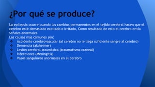 La epilepsia ocurre cuando los cambios permanentes en el tejido cerebral hacen que el
cerebro esté demasiado excitado o irritado, Como resultado de esto el cerebro envía
señales anormales.
Las causas más comunes son:
❖ Accidente cerebrovascular (al cerebro no le llega suficiente sangre al cerebro)
❖ Demencia (alzheimer)
❖ Lesión cerebral traumática (traumatismo craneal)
❖ Infecciones (Meningitis)
❖ Vasos sanguíneos anormales en el cerebro
¿Por qué se produce?
 