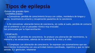 -Existen dos grandes tipos:
1)GENERALIZADAS:
a.Convulsivas: perdida de conocimiento brusca con caídas, mordedura de lengua y
labios, incontinencia urinaria y recuperación paulatina de la conciencia
b.No convulsivas: alteración breve de conciencia, sin caída al suelo, perdida de contacto
con el ambiente y con un parpadeo rítmico muy evocador.
Son provocadas por la hiperventilación.
2)PARCIALES:
a.Simples: sin pérdida de consciencia. Se produce una alteración del movimiento, la
memoria y las sensaciones, además de los sentidos de la vista y el oído.
b.Complejas: con alteración de consciencia. Se expresan con automatismos que son
movimientos involuntarios con una actividad motora coordinada, repetitiva y que no tiene
sentido. EJ: gesticular, relamerse
Tipos de epilepsia
 