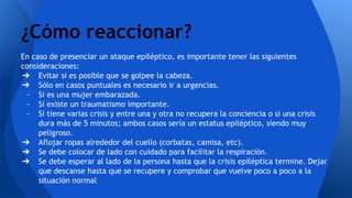 En caso de presenciar un ataque epiléptico, es importante tener las siguientes
consideraciones:
➔ Evitar si es posible que se golpee la cabeza.
➔ Sólo en casos puntuales es necesario ir a urgencias.
- Si es una mujer embarazada.
- Si existe un traumatismo importante.
- Si tiene varias crisis y entre una y otra no recupera la conciencia o si una crisis
dura más de 5 minutos; ambos casos sería un estatus epiléptico, siendo muy
peligroso.
➔ Aflojar ropas alrededor del cuello (corbatas, camisa, etc).
➔ Se debe colocar de lado con cuidado para facilitar la respiración.
➔ Se debe esperar al lado de la persona hasta que la crisis epiléptica termine. Dejar
que descanse hasta que se recupere y comprobar que vuelve poco a poco a la
situación normal
¿Cómo reaccionar?
 