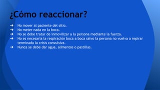 ➔ No mover al paciente del sitio.
➔ No meter nada en la boca.
➔ No se debe tratar de inmovilizar a la persona mediante la fuerza.
➔ No es necesaria la respiración boca a boca salvo la persona no vuelva a repirar
terminada la crisis convulsiva.
➔ Nunca se debe dar agua, alimentos o pastillas.
¿Cómo reaccionar?
 
