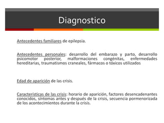 Diagnostico
Antecedentes familiares de epilepsia.
Antecedentes personales: desarrollo del embarazo y parto, desarrollo
psicomotor posterior, malformaciones congénitas, enfermedades
hereditarias, traumatismos craneales, fármacos o tóxicos utilizados
Edad de aparición de las crisis.
Características de las crisis: horario de aparición, factores desencadenantes
conocidos, síntomas antes y después de la crisis, secuencia pormenorizada
de los acontecimientos durante la crisis.
 